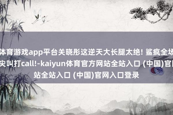 体育游戏app平台关晓彤这逆天大长腿太绝! 鲨疯全场, 谁看了不尖叫打call!-kaiyun体育官方网站全站入口 (中国)官网入口登录