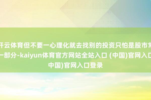 开云体育但不要一心理化就去找别的投资只怕是股市常态的一部分-kaiyun体育官方网站全站入口 (中国)官网入口登录