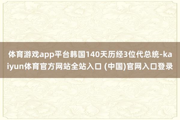 体育游戏app平台韩国140天历经3位代总统-kaiyun体育官方网站全站入口 (中国)官网入口登录